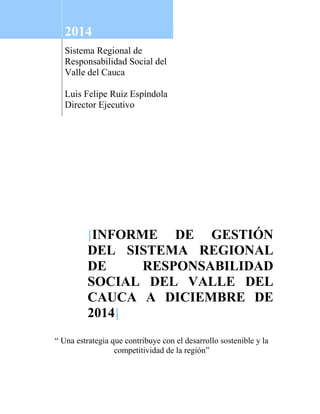 2014
Sistema Regional de
Responsabilidad Social del
Valle del Cauca
Luis Felipe Ruiz Espíndola
Director Ejecutivo
[INFORME DE GESTIÓN
DEL SISTEMA REGIONAL
DE RESPONSABILIDAD
SOCIAL DEL VALLE DEL
CAUCA A DICIEMBRE DE
2014]
“ Una estrategia que contribuye con el desarrollo sostenible y la
competitividad de la región”
 