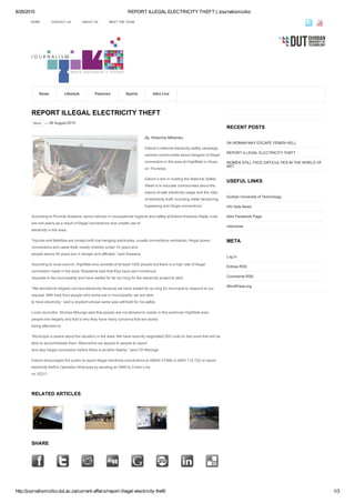 8/26/2015 REPORT ILLEGAL ELECTRICITY THEFT | Journalismiziko
http://journalismiziko.dut.ac.za/current­affairs/report­illegal­electricity­theft/ 1/3
REPORT ILLEGAL ELECTRICITY THEFT
News — 26 August 2015
By: Nhlanhla Mthembu
Eskom’s national electricity safety campaign
warned communities about dangers of illegal
connection in the area at Hightflats in iXopo,
on Thursday.
Eskom’s aim in hosting the National Safety
Week is to educate communities about the
basics of safe electricity usage and the risks
of electricity theft, including meter tampering,
bypassing and illegal connections.
According to Phumla Siswana, senior advisor in occupational hygiene and safety at Eskom­Kwazulu­Natal, lives
are lost yearly as a result of illegal connections and unsafe use of
electricity in the area.
“Injuries and fatalities are contact with low­hanging electrodes, unsafe connections vandalism, illegal power
connections and cable theft, mostly children under 10 years and
people above 45 years are in danger and affected,” said Siswana.
According to local council, Highflats only consists of at least 1000 people but there is a high rate of illegal
connection made in the area. Residents said that they have sent numerous
requests to the municipality and have waited for far too long for the electricity project to start.
“We decided to illegally connect electricity because we have waited for so long for municipal to respond to our
request. With help from people who some are in municipality, we are able
to have electricity,” said a resident whose name was withheld for his safety.
Local councillor, Nicolas Mdunge said that people are not allowed to reside in this particular Highflats area,
people live illegally and that is why they have many concerns that are slowly
being attended to.
“Municipal is aware about the situation in the area. We have recently negotiated 500 units (in the) area that will be
able to accommodate them. Meanwhile we appeal to people to report
and stop illegal connection before there is another fatality,” said Cllr Mdunge.
Eskom encouraged the public to report illegal electricity connections to 08600 37566 or 0800 112 722 or report
electricity theft to Operation Khanyisa by sending an SMS to Crime Line
on 32211.
RELATED ARTICLES
SHARE
             
RECENT POSTS
SA WOMAN MAY ESCAPE YEMEN HELL
REPORT ILLEGAL ELECTRICITY THEFT
WOMEN STILL FACE DIFFICULTIES IN THE WORLD OF
ART
USEFUL LINKS
Durban University of Technology
HIV Aids News
Iziko Facebook Page
izikonews
META
Log in
Entries RSS
Comments RSS
WordPress.org
HOME CONTACT US ABOUT US MEET THE TEAM
News Lifestyle Features Sports Iziko Live
 