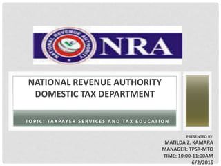 PRESENTED BY:
MATILDA Z. KAMARA
MANAGER: TPSR-MTO
TIME: 10:00-11:00AM
6/2/2015
NATIONAL REVENUE AUTHORITY
DOMESTIC TAX DEPARTMENT
TO P I C : TA X PAY E R S E R V I C E S A N D TA X E D U C AT I O N
 