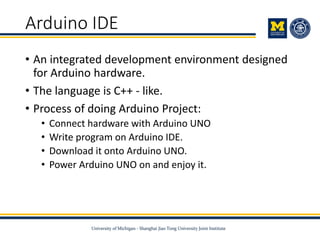Arduino IDE
• An integrated development environment designed
for Arduino hardware.
• The language is C++ - like.
• Process of doing Arduino Project:
• Connect hardware with Arduino UNO
• Write program on Arduino IDE.
• Download it onto Arduino UNO.
• Power Arduino UNO on and enjoy it.
 