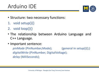 Arduino IDE
• Structure: two necessary functions:
1. void setup(){}
2. void loop(){}
• The relationship between Arduino Language and
C++ Language.
• Important sentence:
pinMode (PinNumber,Mode); (general in setup(){};)
digitalWrite (PinNumber, DigitalVoltage);
delay (MiliSeconds);
 