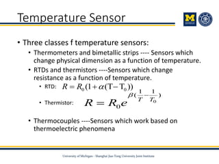 Temperature Sensor
• Three classes f temperature sensors:
• Thermometers and bimetallic strips ---- Sensors which
change physical dimension as a function of temperature.
• RTDs and thermistors ----Sensors which change
resistance as a function of temperature.
• RTD:
• Thermistor:
• Thermocouples ----Sensors which work based on
thermoelectric phenomena
0 0(1 (T T ))R R   
0
1 1
( )
0
T T
R R e
 

 