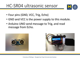 HC-SR04 ultrasonic sensor
• Four pins (GND, VCC, Trig, Echo)
• GND and VCC is the power supply to this module.
• Arduino UNO send message to Trig, and read
message from Echo.
 