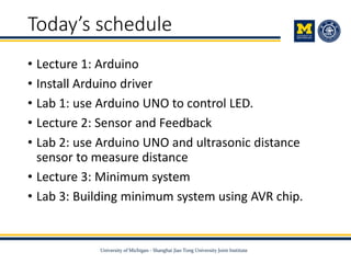 Today’s schedule
• Lecture 1: Arduino
• Install Arduino driver
• Lab 1: use Arduino UNO to control LED.
• Lecture 2: Sensor and Feedback
• Lab 2: use Arduino UNO and ultrasonic distance
sensor to measure distance
• Lecture 3: Minimum system
• Lab 3: Building minimum system using AVR chip.
 