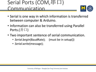 Serial Ports (COM,串口)
Communication
• Serial is one way in which information is transferred
between computer & Arduino.
• Information can also be transferred using Parallel
Ports.(并口)
• Two important sentence of serial communication.
• Serial.begin(BaudRate); (must be in setup())
• Serial.write(message);
 