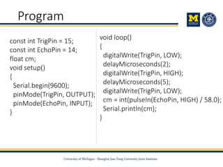 Program
void loop()
{
digitalWrite(TrigPin, LOW);
delayMicroseconds(2);
digitalWrite(TrigPin, HIGH);
delayMicroseconds(5);
digitalWrite(TrigPin, LOW);
cm = int(pulseIn(EchoPin, HIGH) / 58.0);
Serial.println(cm);
}
const int TrigPin = 15;
const int EchoPin = 14;
float cm;
void setup()
{
Serial.begin(9600);
pinMode(TrigPin, OUTPUT);
pinMode(EchoPin, INPUT);
}
 