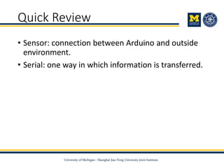 Quick Review
• Sensor: connection between Arduino and outside
environment.
• Serial: one way in which information is transferred.
 