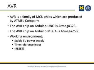 AVR
• AVR is a family of MCU chips which are produced
by ATMEL Company.
• The AVR chip on Arduino UNO is Atmega328.
• The AVR chip on Arduino MEGA is Atmega2560
• Working environment:
• Stable 5V power supply
• Time reference input
• (RESET)
 