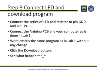 Step 3 Connect LED and
download program
• Connect the series of LED and resistor to pin GND
and pin 19.
• Connect the Arduino PCB and your computer as is
done in Lab 1.
• Write exactly the same program as in Lab 1 without
any change.
• Click the Download button.
• See what happen~~^_^
 
