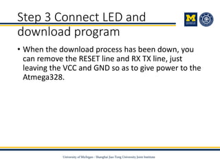 Step 3 Connect LED and
download program
• When the download process has been down, you
can remove the RESET line and RX TX line, just
leaving the VCC and GND so as to give power to the
Atmega328.
 