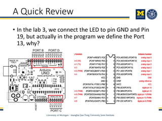 A Quick Review
• In the lab 3, we connect the LED to pin GND and Pin
19, but actually in the program we define the Port
13, why?
 