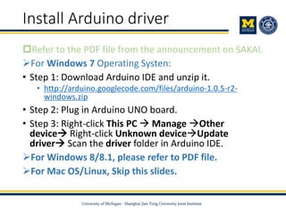 Install Arduino driver
Refer to the PDF file from the announcement on SAKAI.
For Windows 7 Operating Systen:
• Step 1: Download Arduino IDE and unzip it.
• http://arduino.googlecode.com/files/arduino-1.0.5-r2-
windows.zip
• Step 2: Plug in Arduino UNO board.
• Step 3: Right-click This PC  Manage Other
device Right-click Unknown deviceUpdate
driver Scan the driver folder in Arduino IDE.
For Windows 8/8.1, please refer to PDF file.
For Mac OS/Linux, Skip this slides.
 