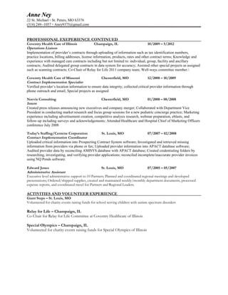 Anne NeyAnne Ney
22 St. Michael ▫ St. Peters, MO 63376
(314) 249 -1057 ▫ Aney9375@gmail.com
PROFESSIONAL EXEPERIENCE CONTINUED
Coventry Health Care of Illinois Champaign, IL 10/2009 – 5/2012
Operations Liaison
Implementation of provider’s contracts through uploading of information such as tax identification numbers,
practice locations, billing addresses, license information, products, rates and other contract terms; Knowledge and
experience with managed care contracts including but not limited to: individual, group, facility and ancillary
contracts; Audited delegated group contracts in data system for accuracy; Assisted other special projects as assigned
such as scanning contracts; Co-Chair of Relay for Life 2011 company team; Well-ways committee member.
Coventry Health Care of Missouri Chesterfield, MO 12/2008 – 10/2009
Contract Implementation Specialist
Verified provider’s location information to ensure data integrity; collected critical provider information through
phone outreach and email; Special projects as assigned
Navvis Consulting Chesterfield, MO 01/2008 – 08/2008
Intern
Created press releases announcing new executives and company merger; Collaborated with Department Vice
President in conducting market research and focus group sessions for a new pediatric concierge practice; Marketing
experience including advertisement creation, competitive analysis research, webinar preparation, eblasts, and
follow-up including surveys and acknowledgements; Attended Healthcare and Hospital Chief of Marketing Officers
conference July 2008
Today’s Staffing/Centene Corporation St. Louis, MO 07/2007 – 02/2008
Contract Implementation Coordinator
Uploaded critical information into Prospecting Contract System software; Investigated and retrieved missing
information from providers via phone or fax; Uploaded provider information into APACT database software;
Audited provider data by reconciling AMISYS database with APACT database; Created credentialing folders by
researching, investigating, and verifying provider applications; reconciled incomplete/inaccurate provider invoices
using NQ Pends software.
Edward Jones St. Louis, MO 07/2005 – 05/2007
Administrative Assistant
Executive level administrative support to 10 Partners; Planned and coordinated regional meetings and developed
presentations; Ordered/shipped supplies, created and maintained weekly/monthly department documents, processed
expense reports, and coordinated travel for Partners and Regional Leaders.
ACTIVITIES AND VOLUNTEER EXPERIENCE
Giant Steps – St. Louis, MO
Volunteered for charity events raising funds for school serving children with autism spectrum disorders
Relay for Life – Champaign, IL
Co-Chair for Relay for Life Committee at Coventry Healthcare of Illinois
Special Olympics – Champaign, IL
Volunteered for charity events raising funds for Special Olympics of Illinois
 