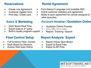 Reservations
 Create new Agreement.
 Customer register form.
 Print Slip / Credit card.
Rental Agreement
 From Setup 2 Language and available AEC.
 Online customer statistics and agreement.
 Ability to open agreement for vehicle assigned to
other branches
Sales & Marketing
 Dash Board Real Time.
 Export Data to 3rd party.
 Built-in loyalty program support
Account Invoice / Quotation Online
 Quotation Online Process
 ออกใบภาษีซื้อ ภาษี ขาย ต่อเดือน
 Report / Tracking / Search
Fleet Control Setup
 Full functions Fleet Control.
 Dash Board for Decision
 Access Web base Online
Report Analysis Export
 Report Online Dash Board
 Export to Excel Files
 Export to API Files
 