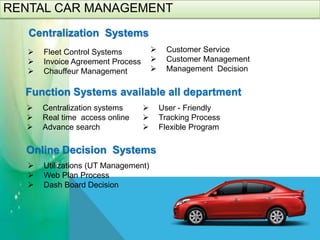 RENTAL CAR MANAGEMENT
 Centralization systems
 Real time access online
 Advance search
Function Systems available all department
 User - Friendly
 Tracking Process
 Flexible Program
Centralization Systems
 Fleet Control Systems
 Invoice Agreement Process
 Chauffeur Management
 Utilizations (UT Management)
 Web Plan Process
 Dash Board Decision
 Customer Service
 Customer Management
 Management Decision
Online Decision Systems
 