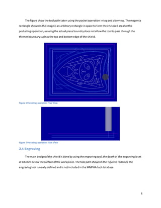 6
The figure showthe tool path takenusingthe pocketoperation intopandside view.The magenta
rectangle showninthe image isan arbitrary rectangle inspace to formthe enclosedareaforthe
pocketingoperation,asusingthe actual piece boundrydoesnotallow the tool topass throughthe
thinnerboundarysuchas the top andbottomedge of the shield.
Figure 6 Pocketing operation: Top View
Figure 7 Pocketing operation: Side View
2.4 Engraving
The main designof the shieldisdone byusingthe engravingtool,the depthof the engravingisset
at 0.6 mm belowthe surface of the workpiece.The tool pathshowninthe figure isredsince the
engravingtool isnewlydefinedandisnotincludedinthe MMPHA tool database.
 