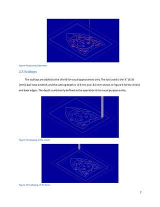 7
Figure 8 Engraving Operation
2.5 Scallops
The scallopsare addedto the shieldforvisual appearancesonly.The tool usedisthe ¼”(6.35
[mm]) ball nose endmill,andthe cuttingdepthis -0.9 mm and-8.3 mm showninFigure 9 forthe shield
and base edges.The depthisarbitrarilydefined asthe operationisforvisual purposesonly.
Figure 9 Scalloping of the shield
Figure 10 Scalloping of the Base
 