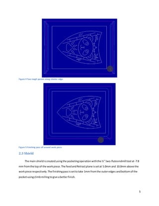 5
Figure 4 Two rough passes along shorter edge
Figure 5 Finishing pass all around work piece
2.3 Shield
The main shieldiscreatedusingthe pocketingoperation withthe ½’’two-fluteendmilltool at-7.8
mm fromthe top of the workpiece.The feedandRetractplane issetat 5.0mm and 10.0mm above the
workpiece respectively.The finishingpassissettotake 1mm fromthe outeredges andbottomof the
pocketusingclimbmillingtogive abetterfinish.
 