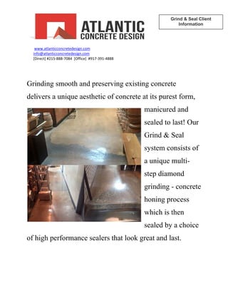  
        www.atlanticconcretedesign.com
ATLANTICCONCRETE DESIGN
Grind & Seal Client
Information 
te
ice
d last.
        
       info@atlanticconcretedesign.com        
       [Direct] #215‐888‐7084  [Office]  #917‐391‐4888
 
Grinding smooth and preserving existing concrete
delivers a unique aesthetic of concrete at its purest form,
manicured and
sealed to last! Our
Grind & Seal
system consists of
a unique multi-
step diamond
grinding - concre
honing process
which is then
sealed by a cho
of high performance sealers that look great an
 