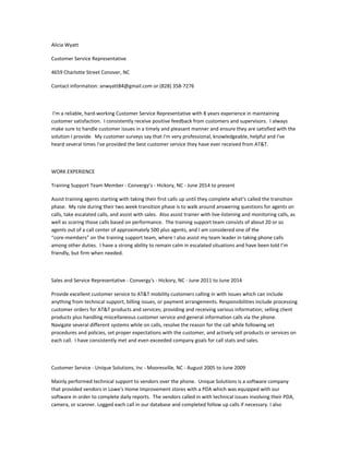 Alicia Wyatt
Customer Service Representative
4659 Charlotte Street Conover, NC
Contact information: anwyatt84@gmail.com or (828) 358-7276
I'm a reliable, hard-working Customer Service Representative with 8 years experience in maintaining
customer satisfaction. I consistently receive positive feedback from customers and supervisors. I always
make sure to handle customer issues in a timely and pleasant manner and ensure they are satisfied with the
solution I provide. My customer surveys say that I'm very professional, knowledgeable, helpful and I've
heard several times I've provided the best customer service they have ever received from AT&T.
WORK EXPERIENCE
Training Support Team Member - Convergy’s - Hickory, NC - June 2014 to present
Assist training agents starting with taking their first calls up until they complete what’s called the transition
phase. My role during their two week transition phase is to walk around answering questions for agents on
calls, take escalated calls, and assist with sales. Also assist trainer with live-listening and monitoring calls, as
well as scoring those calls based on performance. The training support team consists of about 20 or so
agents out of a call center of approximately 500 plus agents, and I am considered one of the
“core-members” on the training support team, where I also assist my team leader in taking phone calls
among other duties. I have a strong ability to remain calm in escalated situations and have been told I’m
friendly, but firm when needed.
Sales and Service Representative - Convergy's - Hickory, NC - June 2011 to June 2014
Provide excellent customer service to AT&T mobility customers calling in with issues which can include
anything from technical support, billing issues, or payment arrangements. Responsibilities include processing
customer orders for AT&T products and services; providing and receiving various information; selling client
products plus handling miscellaneous customer service and general information calls via the phone.
Navigate several different systems while on calls, resolve the reason for the call while following set
procedures and policies, set proper expectations with the customer, and actively sell products or services on
each call. I have consistently met and even exceeded company goals for call stats and sales.
Customer Service - Unique Solutions, Inc - Mooresville, NC - August 2005 to June 2009
Mainly performed technical support to vendors over the phone. Unique Solutions is a software company
that provided vendors in Lowe's Home Improvement stores with a PDA which was equipped with our
software in order to complete daily reports. The vendors called in with technical issues involving their PDA,
camera, or scanner. Logged each call in our database and completed follow up calls if necessary. I also
 