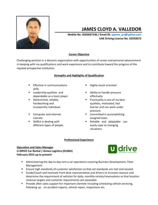 JAMES CLOYD A. VALLEDOR
Mobile No. 0503667146 / Email ID: cjamez_jcv@yahoo.com
UAE Driving License No. 63593673
Career Objective
Challenging position in a dynamic organization with opportunities of career and personal advancement
in keeping with my qualifications and work experience and to contribute toward the progress of the
reputed prospective institution.
Strengths and Highlights of Qualification
Professional Experience
Operation and Sales Manager
U-DRIVE Car Rental / Aimex Logistics (DUBAI)
February 2015 up to present
 Administering the day to day rent a car operations covering Business Development, Fleet
Management
 Ensure high standards of customer satisfaction so that set standards are met and exceed.
 Guide/Coach and motivate front desk representative and drivers to increase revenue and
determine the requirement of vehicles for daily, monthly rentals/reservations so that location
revenue targets and customer requirements are exceeded.
 Provide after-sales support for important clientele including scheduling vehicle servicing,
following up on accident reports, vehicle repair, inspections etc.
 Effective in communications
skills
 Highly result-oriented
 Leadership qualities and
dependable as a team player
 Ability to handle pressure
effectively
 Determined, reliable,
hardworking and
trustworthy individual.
 Punctuality is one of my best
qualities, motivated, fast
learner and can work under
pressure.
 Computer and Internet
Literate.
 Committed in accomplishing
assigned tasks.
 Skillful in dealing with
different types of people.
 Reliable and adaptable: can
easily cope to changing
situations
 