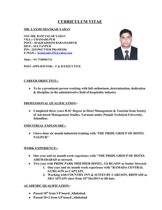 CURRICULUM VITAE
MR. LAXMI SHANKAR YADAV
S/O:-MR. RAM SAGAR YADAV
VILL:- CHAMARUPUR
POST:- MAKHADOOM BARAMADPUR
DIST:- SULTANPUR
PIN:- 224159(UTTER PRADESH)
E-MAIL:- laxmiyadav252@yahoo.com
Mob:- +91 7740981712
POST APPLIED FOR:- F & B EXECUTIVE
CAREER OBJECTIVE:-
• To be a prominent person working with full enthusiasm, determination, dedication
& discipline in the administrative field of hospitality industry
PROFESSIONAL QUALIFICATION:-
• Completed three years B.SC Degree in Hotel Management & Tourism from Society
of Advanced Management Studies, Varanasi under Punjab Technical University,
Jalandhar.
INDUSTRIAL EXPLOUSRE:-
• I have done six month industrial training with ‘THE PRIDE GROUP OF HOTEL
NAGPUR"
WORK EXPERIENCE:-
• One year and six month work experience with "THE PRIDE GROUP OF HOTEL
AHEMADABAD as steward.
• Two year with PRIDE PARK PRIEMIER HOTEL, GURGAON as Senior Steward.
1. One year and six month work experience with "RAMADA CENTRAL
GURGAON as CAPTAIN.
2. Working with COUNTRY INN & SUITES BY CARLSON, BHIWADI as
SR.CAPTAIN since from 16th
Dec2013 to till date.
ACADEMIC QUALIFICATION:-
• Passed 10th
from UP board ,Allahabad
• Passed 10+2 from UP board ,Allahabad
 