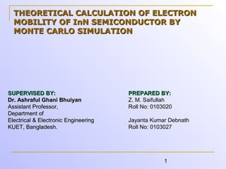 1
THEORETICAL CALCULATION OF ELECTRONTHEORETICAL CALCULATION OF ELECTRON
MOBILITY OF InN SEMICONDUCTOR BYMOBILITY OF InN SEMICONDUCTOR BY
MONTE CARLO SIMULATIONMONTE CARLO SIMULATION
SUPERVISED BY:SUPERVISED BY:
Dr. Ashraful Ghani BhuiyanDr. Ashraful Ghani Bhuiyan
Assistant Professor,Assistant Professor,
Department ofDepartment of
Electrical & Electronic EngineeringElectrical & Electronic Engineering
KUET, Bangladesh.KUET, Bangladesh.
PREPARED BY:PREPARED BY:
Z. M. Saifullah
Roll No: 0103020
Jayanta Kumar Debnath
Roll No: 0103027
 