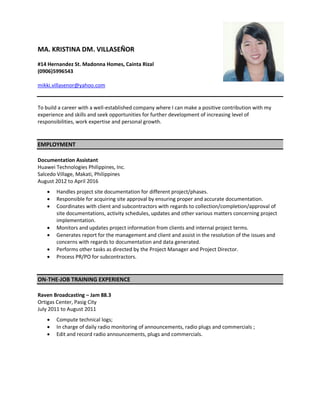 MA. KRISTINA DM. VILLASEÑOR
#14 Hernandez St. Madonna Homes, Cainta Rizal
(0906)5996543
mikki.villasenor@yahoo.com
To build a career with a well-established company where I can make a positive contribution with my
experience and skills and seek opportunities for further development of increasing level of
responsibilities, work expertise and personal growth.
EMPLOYMENT
Documentation Assistant
Huawei Technologies Philippines, Inc.
Salcedo Village, Makati, Philippines
August 2012 to April 2016
 Handles project site documentation for different project/phases.
 Responsible for acquiring site approval by ensuring proper and accurate documentation.
 Coordinates with client and subcontractors with regards to collection/completion/approval of
site documentations, activity schedules, updates and other various matters concerning project
implementation.
 Monitors and updates project information from clients and internal project terms.
 Generates report for the management and client and assist in the resolution of the issues and
concerns with regards to documentation and data generated.
 Performs other tasks as directed by the Project Manager and Project Director.
 Process PR/PO for subcontractors.
ON-THE-JOB TRAINING EXPERIENCE
Raven Broadcasting – Jam 88.3
Ortigas Center, Pasig City
July 2011 to August 2011
 Compute technical logs;
 In charge of daily radio monitoring of announcements, radio plugs and commercials ;
 Edit and record radio announcements, plugs and commercials.
 