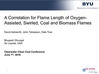 A Correlation for Flame Length of Oxygen-
Assisted, Swirled, Coal and Biomass Flames
David Ashworth, John Tobiasson, Dale Tree
Bhupesh Dhungel
Air Liquide, USA
Clearwater Clean Coal Conference
June 7th, 2016
1
 