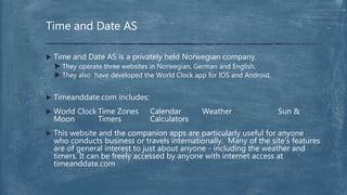  Time and Date AS is a privately held Norwegian company.
 They operate three websites in Norwegian, German and English.
 They also have developed the World Clock app for IOS and Android.
 Timeanddate.com includes:
 World Clock Time Zones Calendar Weather Sun &
Moon Timers Calculators
 This website and the companion apps are particularly useful for anyone
who conducts business or travels internationally. Many of the site’s features
are of general interest to just about anyone - including the weather and
timers. It can be freely accessed by anyone with internet access at
timeanddate.com
Time and Date AS
 