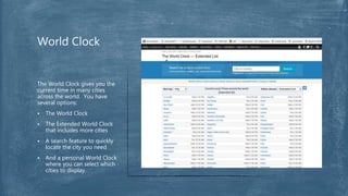 The World Clock gives you the
current time in many cities
across the world. You have
several options:
 The World Clock
 The Extended World Clock
that includes more cities
 A search feature to quickly
locate the city you need
 And a personal World Clock
where you can select which
cities to display.
World Clock
 