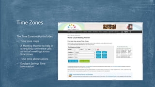 The Time Zone section includes:
• Time zone maps
• A Meeting Planner to help in
scheduling conference calls
or virtual meetings across
time zones
• Time zone abbreviations
• Daylight Savings Time
information
Time Zones
 