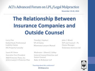 #ACIMalpractice 
ACI’s Advanced Forum on LPL/Legal Malpractice 
Larry Fine 
Global Head, Professional Liability Claims 
AIG Property Casualty 
Timothy J. Gephart 
VP of Claims 
Minnesota Lawyers Mutual 
John C. Minett 
SVP and Counsel – PL Claims Manager 
Endurance Services Ltd. 
November 19-20, 2014 
Laura M. Simon 
Executive Vice President 
B&B Protector Plans, Inc. d/b/a Lawyer’s Protector Plan 
Moderator: Edward J. Zulkey 
General Counsel Emeritus and Senior Counsel 
Baker & McKenzie LLP 
Tweeting about this conference? 
The Relationship Between Insurance Companies and Outside Counsel  