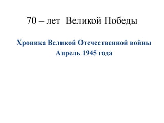 70 – лет Великой Победы
Хроника Великой Отечественной войны
Апрель 1945 года
 