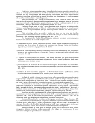Um primeiro método de abordagem que o historiador do direito deve assumir é o de escolher seu 
objeto de estudo (o direito) estando ele inserido e vislumbrado na sociedade, atentando-se que esta 
sociedade não está formada apenas por ordens jurídicas, mas também por diversos direitos/poderes 
quotidianos (pluralismo político). Deve-se assumir, além disso, uma distância entre si e o objeto, para que 
não se atribua à leitura valores e impressões pessoais. 
Outro passo é romper com a concepção de uma narrativa fluída, corrente da história, pois não se 
trata de algo que possui um desenvolvimento necessariamente linear, justamente porque se movimenta 
conforme a sociedade e as problemáticas que esta enfrenta. Ao se efetuar a análise do objeto, ela deve ser 
realizada sem a busca por antecedentes que legitimem o presente ou o futuro. 
Finalmente, no que tange às fontes a serem apreciadas, estas não devem ser menosprezadas, 
vistas em sentido figurado, inovadas ou lidas sob a ótica do presente, mas devem ser minuciosamente 
estudadas e terem sua lógica respeitada, para que metodologicamente tenhamos uma análise rigorosa e 
confiável. 
Toda metodologia acima apresentada é usada pelo autor em sua obra, que trabalha, 
primeiramente e de maneira mais detida, na análise do processo de formação do direito comum na Europa 
continental, o qual alcança sua conclusão nos séculos XV, XVI e XVII. 
Para alcançar este fim António Manuel Hespanha realiza um retrospecto aos acontecimentos 
históricos mais marcantes da sociedade européia, como: 
◦ a redescoberta no século XII das compilações de direito romano (Corpus Iuris Civilis) ordenadas por 
Justiniano, que foram objeto de estudos mais elaborados da chamada Escola dos Glosadores, 
responsáveis por recriarem a linguagem técnica do direito; 
◦ processo de vigência do direito canônico, investigando como ocorreu a formação de seus instrumentos 
normativos que, reunidos originaram o Corpus Iuris Canonici e sua supremacia sobre as demais ordens 
nos séculos XI e XII; 
◦ a vigência dos direitos locais (iura propria) e dos direitos dos reinos, que, pelo desenvolvimento 
econômico e mercantil da Europa foram unificados aos direitos romano e canônico, dando maior 
substância ao corpo do direito comum; 
◦ processo histórico de atualização do ius commune realizado pelos Pós-Glosadores ou Comentadores, 
que, imbuídos de finalidades práticas, buscavam unificar e adaptar o direito às necessidades dos séculos 
XIII e XIV; 
◦ a influência do ensino universitário que passou a ser desenvolvido na Europa e que favoreceu, também 
em razão de ter o latim como idioma oficial, a unificação das diversas ordens. 
A relação de unidade existente entre estas diversas ordens era mantida pela concepção vigente 
no período e que compreendia como sendo bom todas as normas que fossem antigas, como era o caso das 
compilações de direito romano de Justiniano, e, ainda, a concepção de que as normas refletiam a natureza 
das coisas e de que o direito canônico era um direito sagrado, correspondendo à vontade de Deus. 
Posteriormente a este estudo, o autor se põe a trabalhar sobre as mudanças filosóficas que 
propiciaram a construção do Jusnaturalismo, primeiro sob influência da escola tomista, e que contribuiu 
para a laicização do direito, seu estabelecimento na razão individual e sua logicização e depois sob a 
influência estóica, que viabilizou, no século XVII a formação de um direito mais seguro, firme e sólido, 
denominado de Jusnaturalista racional moderno, construído com base no método de Descartes. 
Nesta linha de análise histórica e social da influência das correntes filosóficas o autor apresenta a 
cientificização do direito, atingindo em finais do século XVIII a codificação da ordem jurídica que se 
apresentava sob a forma de um sistema de normas fechado, logicamente construído e sob a base do 
utilitarismo, sendo que, paulatinamente, toda a Europa acompanha este processo. 
A obra também expõe sobre os reflexos da ideologia que permeiam os códigos dos séculos XIX 
e XX, tendo em vista haver uma oposição aos governos arbitrários do período anterior e uma busca pela 
afirmação da nova ordem política e jurídica (o liberalismo). Assim, princípios como o da democracia, da 
separação dos poderes, da liberdade, igualdade, da propriedade eram assegurados pelos códigos que 
foram sendo elaborados sob este direcionamento, na época denominada Contemporânea. 
Aponta-se também as linhas gerais de algumas escolas que se manifestaram neste cenário, 
reforçando a idéia do formalismo jurídico apresentada pelos códigos e o posicionamento de certos 
movimentos antilegalistas que rechaçavam o positivismo. 
 