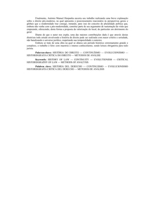 Finalmente, António Manuel Hespanha encerra seu trabalho realizando uma breve explanação 
sobre o direito pós-moderno, na qual apresenta o posicionamento reacionário às perspectivas gerais e 
globais que a modernidade traz consigo, tratando, para isso do conceito de pluralidade política que, 
embora não venha com a pós-modernidade, constitui parte de seu argumento de sustentação da visão que 
empreende, oferecendo, desta forma a proposta da valorização do local, do particular em detrimento do 
geral. 
Diante do que o autor nos expõe, uma das maiores contribuições dada é que através destas 
diretrizes todo estudo envolvendo a história do direito pode ser realizada com maior critério e seriedade, 
não banalizando o universo jurídico, respeitando sua temporalidade e contexto. 
Embora se trate de uma obra na qual se abarca um período histórico extremamente grande e 
complexo, o trabalho é feito com maestria e imenso conhecimento, sendo leitura obrigatória para todo 
jurista. 
Palavras-chave: HISTÓRIA DO DIREITO — CONTINUÍSMO — EVOLUCIONISMO — 
HISTORIOGRAFIA CRÍTICA DO DIREITO — MÉTODOS DE ANÁLISE 
Keywords: HISTORY OF LAW — CONTINUITY — EVOLUTIONISM — CRITICAL 
HISTORIOGRAPHY OF LAW — METHODS OF ANALYSIS 
Palabras clave: HISTORIA DEL DERECHO — CONTINUISMO — EVOLUCIONISMO 
HISTORIOGRAFÍA CRÍTICA DEL DERECHO — METODOS DE ANÁLISIS 
