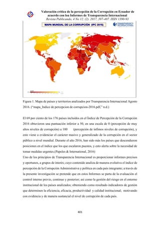 Valoración crítica de la percepción de la Corrupción en Ecuador de
acuerdo con loa Informes de Transparencia Internacional
Revista Publicando, 4 No 12. (2). 2017, 397-407. ISSN 1390-93
401
Figura 1. Mapa de países y territorios analizados por Transparencia Internacional Agosto
2016. (“mapa_Indice de percepcion de corrupcion-2016.pdf,” n.d.)
El 69 por ciento de los 176 países incluidos en el Índice de Percepción de la Corrupción
2016 obtuvieron una puntuación inferior a 50, en una escala de 0 (percepción de muy
altos niveles de corrupción) a 100 (percepción de ínfimos niveles de corrupción), y
esto viene a evidenciar el carácter masivo y generalizado de la corrupción en el sector
público a nivel mundial. Durante el año 2016, han sido más los países que descendieron
posiciones en el índice que los que escalaron puestos, y esto alerta sobre la necesidad de
tomar medidas urgentes.(Papeles & International, 2016)
Uno de los principios de Transparencia Internacional es proporcionar informes precisos
y oportunos, a grupos de interés; cuyo contenido analiza de manera evolutiva el índice de
percepción de la Corrupción Administrativa y política en cada país integrante; a través de
la presente investigación se pretende que en estos Informes se parta de la evaluación el
control interno previo, continuo y posterior; así como la gestión del riesgo en el entorno
institucional de los países analizados; obteniendo como resultado indicadores de gestión
que determinen la eficiencia, eficacia, productividad y calidad institucional; motivando
con evidencia y de manera sustancial el nivel de corrupción de cada país.
 