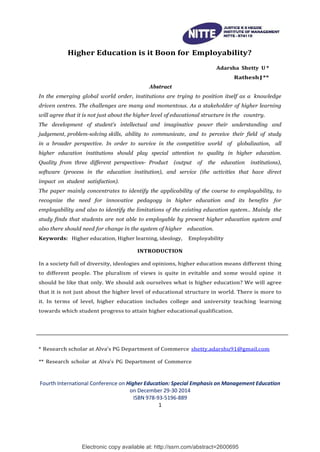 Electronic copy available at: http://ssrn.com/abstract=2600695
Higher Education is it Boon for Employability?
Abstract
Adarsha Shetty U *
RatheshJ**
In the emerging global world order, institutions are trying to position itself as a knowledge
driven centres. The challenges are many and momentous. As a stakeholder of higher learning
will agree that it is not just about the higher level of educational structure in the country.
The development of student’s intellectual and imaginative power their understanding and
judgement, problem-solving skills, ability to communicate, and to perceive their field of study
in a broader perspective. In order to survive in the competitive world of globalization, all
higher education institutions should play special attention to quality in higher education.
Quality from three different perspectives- Product (output of the education institutions),
software (process in the education institution), and service (the activities that have direct
impact on student satisfaction).
The paper mainly concentrates to identify the applicability of the course to employability, to
recognize the need for innovative pedagogy in higher education and its benefits for
employability and also to identify the limitations of the existing education system.. Mainly the
study finds that students are not able to employable by present higher education system and
also there should need for change in the system of higher education.
Keywords: Higher education, Higher learning, ideology, Employability
INTRODUCTION
In a society full of diversity, ideologies and opinions, higher education means different thing
to different people. The pluralism of views is quite in evitable and some would opine it
should be like that only. We should ask ourselves what is higher education? We will agree
that it is not just about the higher level of educational structure in world. There is more to
it. In terms of level, higher education includes college and university teaching learning
towards which student progress to attain higher educational qualification.
* Research scholar at Alva’s PG Department of Commerce shetty.adarshu91@gmail.com
** Research scholar at Alva’s PG Department of Commerce
Fourth International Conference on Higher Education: Special Emphasis on Management Education
on December 29-30 2014
ISBN 978-93-5196-889
1
 