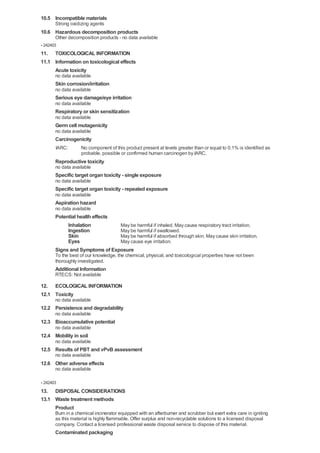10.5 Incompatible materials
       Strong oxidizing agents
10.6 Hazardous decomposition products
       Other decomposition products - no data available
- 242403
11. TOXICOLOGICAL INFORMATION
11.1 Information on toxicological effects
     Acute toxicity
       no data available
       Skin corrosion/irritation
       no data available
       Serious eye damage/eye irritation
       no data available
       Respiratory or skin sensitization
       no data available
       Germ cell mutagenicity
       no data available
       Carcinogenicity
       IARC:       No component of this product present at levels greater than or equal to 0.1% is identified as
                   probable, possible or confirmed human carcinogen by IARC.
       Reproductive toxicity
       no data available
       Specific target organ toxicity - single exposure
       no data available
       Specific target organ toxicity - repeated exposure
       no data available
       Aspiration hazard
       no data available
       Potential health effects
            Inhalation          May be harmful if inhaled. May cause respiratory tract irritation.
            Ingestion           May be harmful if swallowed.
            Skin                May be harmful if absorbed through skin. May cause skin irritation.
            Eyes                May cause eye irritation.
       Signs and Symptoms of Exposure
       To the best of our knowledge, the chemical, physical, and toxicological properties have not been
       thoroughly investigated.
       Additional Information
       RTECS: Not available

12. ECOLOGICAL INFORMATION
12.1 Toxicity
       no data available
12.2 Persistence and degradability
       no data available
12.3 Bioaccumulative potential
       no data available
12.4 Mobility in soil
       no data available
12.5 Results of PBT and vPvB assessment
       no data available
12.6 Other adverse effects
       no data available

- 242403
13. DISPOSAL CONSIDERATIONS
13.1 Waste treatment methods
     Product
       Burn in a chemical incinerator equipped with an afterburner and scrubber but exert extra care in igniting
       as this material is highly flammable. Offer surplus and non-recyclable solutions to a licensed disposal
       company. Contact a licensed professional waste disposal service to dispose of this material.
       Contaminated packaging
 