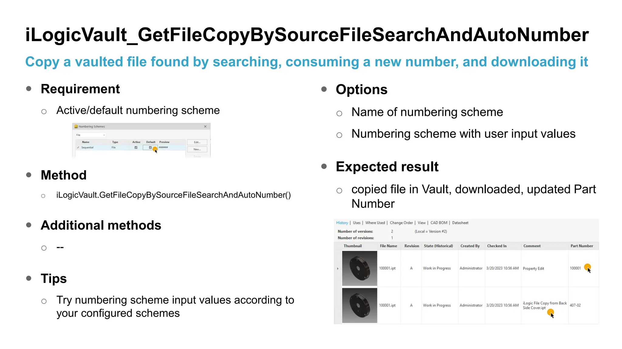  Requirement
o Active/default numbering scheme
 Method
o iLogicVault.GetFileCopyBySourceFileSearchAndAutoNumber()
 Additional methods
o --
 Tips
o Try numbering scheme input values according to
your configured schemes
 Options
o Name of numbering scheme
o Numbering scheme with user input values
 Expected result
o copied file in Vault, downloaded, updated Part
Number
iLogicVault_GetFileCopyBySourceFileSearchAndAutoNumber
Copy a vaulted file found by searching, consuming a new number, and downloading it
 