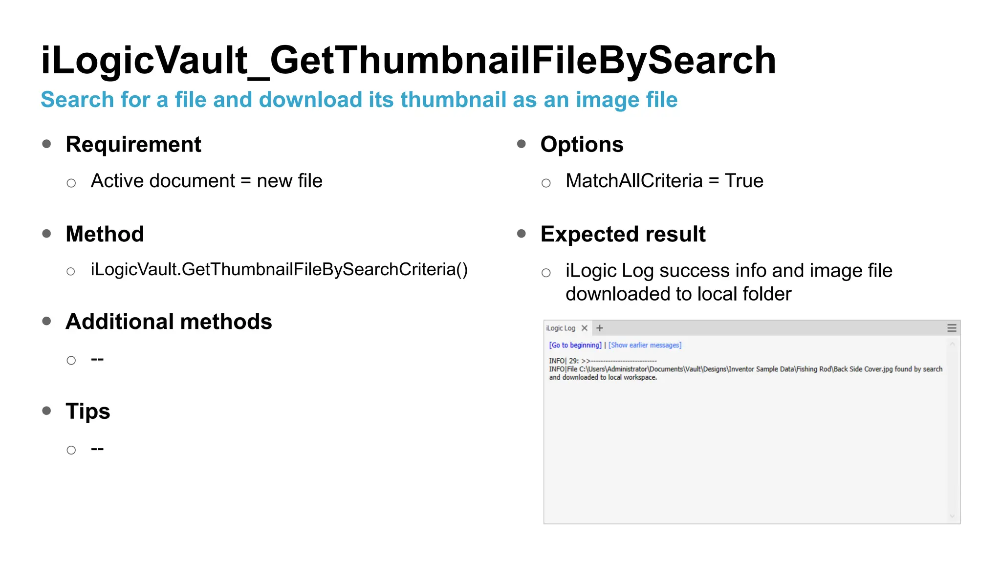  Requirement
o Active document = new file
 Method
o iLogicVault.GetThumbnailFileBySearchCriteria()
 Additional methods
o --
 Tips
o --
 Options
o MatchAllCriteria = True
 Expected result
o iLogic Log success info and image file
downloaded to local folder
iLogicVault_GetThumbnailFileBySearch
Search for a file and download its thumbnail as an image file
 