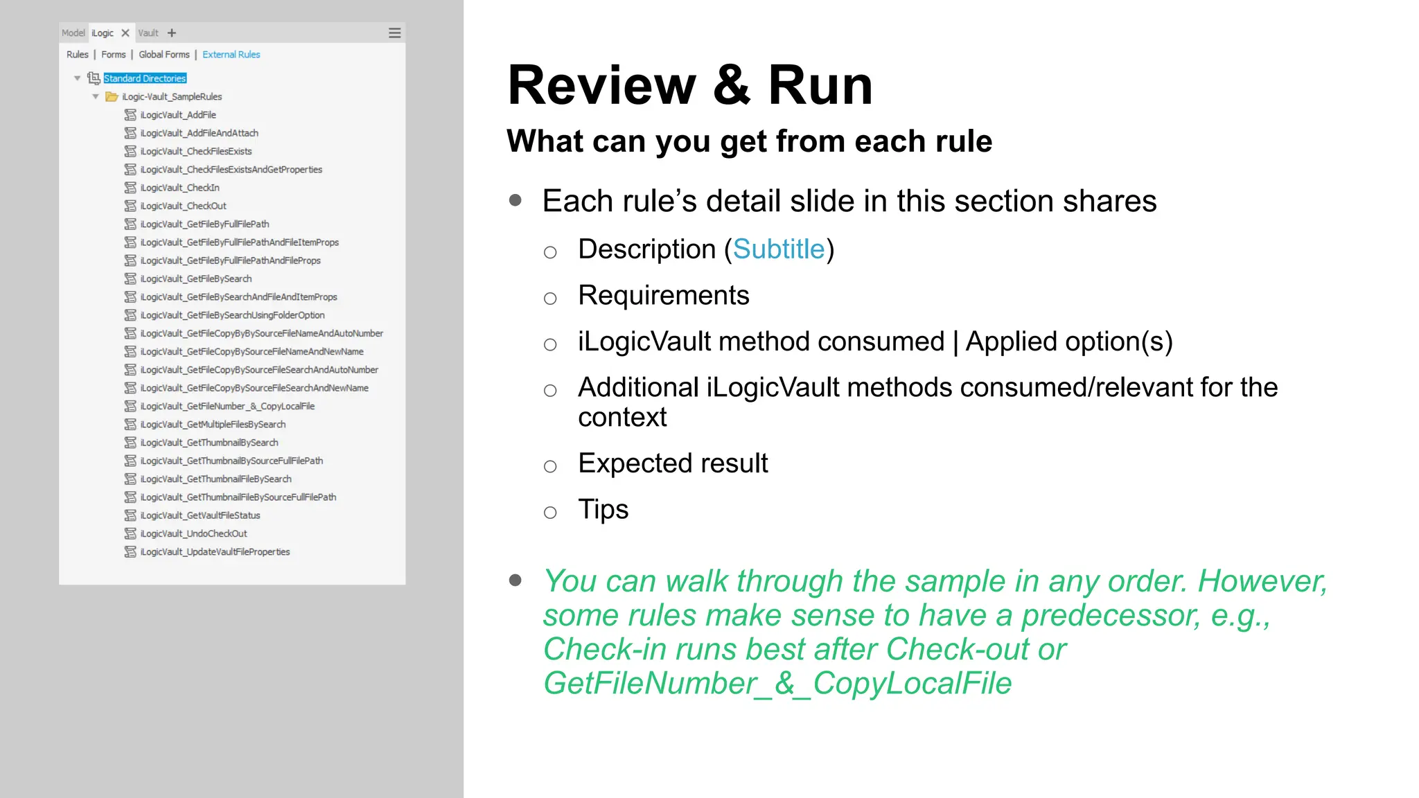 Review & Run
What can you get from each rule
 Each rule’s detail slide in this section shares
o Description (Subtitle)
o Requirements
o iLogicVault method consumed | Applied option(s)
o Additional iLogicVault methods consumed/relevant for the
context
o Expected result
o Tips
 You can walk through the sample in any order. However,
some rules make sense to have a predecessor, e.g.,
Check-in runs best after Check-out or
GetFileNumber_&_CopyLocalFile
 