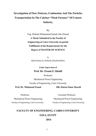 1
Investigation of Flow Patterns, Combustion And The Particles
Transportation In The Calciner “Flash Furnace" Of Cement
Industry
By
Eng. Hisham Mohammed Sameh Abo Elsaud
A Thesis Submitted to the Faculty of
Engineering at Cairo University in partial
Fulfillment of the Requirements for the
Degree of MASTER OF SCIENCE
In
MECHANICAL POWER ENGINEERING
Under Supervision of
Prof. Dr. Essam E. Khalil
Professor
Mechanical Power Engineering
Faculty of Engineering, Cairo University
Prof. Dr. Mahmoud Fouad DR. Hatem Omar Haredi
Professor Assistant Professor
Mechanical Power Engineering Mechanical Power Engineering
Faculty of Engineering, Cairo University Faculty of Engineering, Cairo University
FACULTY OF ENGINEERING, CAIRO UNIVERSITY
GIZA, EGYPT
2014
 