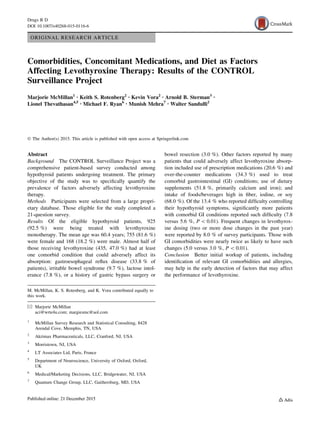 ORIGINAL RESEARCH ARTICLE
Comorbidities, Concomitant Medications, and Diet as Factors
Affecting Levothyroxine Therapy: Results of the CONTROL
Surveillance Project
Marjorie McMillan1 • Keith S. Rotenberg2 • Kevin Vora2 • Arnold B. Sterman3 •
Lionel Thevathasan4,5 • Michael F. Ryan6 • Munish Mehra7 • Walter Sandulli2
Ó The Author(s) 2015. This article is published with open access at Springerlink.com
Abstract
Background The CONTROL Surveillance Project was a
comprehensive patient-based survey conducted among
hypothyroid patients undergoing treatment. The primary
objective of the study was to speciﬁcally quantify the
prevalence of factors adversely affecting levothyroxine
therapy.
Methods Participants were selected from a large propri-
etary database. Those eligible for the study completed a
21-question survey.
Results Of the eligible hypothyroid patients, 925
(92.5 %) were being treated with levothyroxine
monotherapy. The mean age was 60.4 years; 755 (81.6 %)
were female and 168 (18.2 %) were male. Almost half of
those receiving levothyroxine (435, 47.0 %) had at least
one comorbid condition that could adversely affect its
absorption: gastroesophageal reﬂux disease (33.8 % of
patients), irritable bowel syndrome (9.7 %), lactose intol-
erance (7.8 %), or a history of gastric bypass surgery or
bowel resection (3.0 %). Other factors reported by many
patients that could adversely affect levothyroxine absorp-
tion included use of prescription medications (20.6 %) and
over-the-counter medications (34.3 %) used to treat
comorbid gastrointestinal (GI) conditions; use of dietary
supplements (51.8 %, primarily calcium and iron); and
intake of foods/beverages high in ﬁber, iodine, or soy
(68.0 %). Of the 13.4 % who reported difﬁculty controlling
their hypothyroid symptoms, signiﬁcantly more patients
with comorbid GI conditions reported such difﬁculty (7.8
versus 5.6 %, P  0.01). Frequent changes in levothyrox-
ine dosing (two or more dose changes in the past year)
were reported by 8.0 % of survey participants. Those with
GI comorbidities were nearly twice as likely to have such
changes (5.0 versus 3.0 %, P  0.01).
Conclusion Better initial workup of patients, including
identiﬁcation of relevant GI comorbidities and allergies,
may help in the early detection of factors that may affect
the performance of levothyroxine.
M. McMillan, K. S. Rotenberg, and K. Vora contributed equally to
this work.
& Marjorie McMillan
aci@wrte4u.com; margiesmc@aol.com
1
McMillan Survey Research and Statistical Consulting, 8428
Arendal Cove, Memphis, TN, USA
2
Akrimax Pharmaceuticals, LLC, Cranford, NJ, USA
3
Morristown, NJ, USA
4
LT Associates Ltd, Paris, France
5
Department of Neuroscience, University of Oxford, Oxford,
UK
6
Medical/Marketing Decisions, LLC, Bridgewater, NJ, USA
7
Quantum Change Group, LLC, Gaithersburg, MD, USA
Drugs R D
DOI 10.1007/s40268-015-0116-6
 
