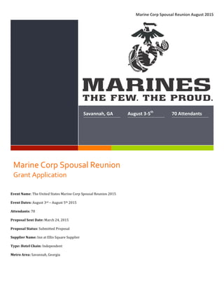 !!!
!
Marine!Corp!Spousal!Reunion!August!2015!
!
!
Savannah,!GA! August!3<5th
!! 70!Attendants!
Marine!Corp!Spousal!Reunion!
Grant!Application!!
Event&Name:"The"United"States"Marine"Corp"Spousal"Reunion"2015""
Event&Dates:"August"3rd"–"August"5th"2015"
Attendants:"70"
Proposal&Sent&Date:"March"24,"2015""
Proposal&Status:&Submitted"Proposal"
Supplier&Name:&Inn"at"Ellis"Square"Supplier""
Type:&Hotel&Chain:&Independent""
Metro&Area:&Savannah,"Georgia"
 