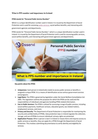 What is PPS number and importance in Ireland
PPSN stands for “Personal Public Service Number”
Which is a unique identification number used in Ireland. It is issued by the Department of Social
Protection and is used for accessing public services, social welfare benefits, and interacting with
government agencies and departments.
PPSN stands for “Personal Public Service Number,” which is a unique identification number used in
Ireland. It is issued by the Department of Social Protection and is used for accessing public services,
social welfare benefits, and interacting with government agencies and departments.
Key points about the PPSN:
 Uniqueness: Each person in Ireland who needs to access public services or benefits is
assigned a unique PPSN. It is a means of identification across various government services
and programs.
 Legal Basis: The PPSN is governed by legislation under the Social Welfare Consolidation Act
2005. This legislation outlines the purposes for which the PPSN can be used and the
responsibilities of individuals and agencies handling PPSN-related information.
 Use in Public Services: The PPSN is utilized for accessing a range of public services, including
social welfare payments, healthcare services, education grants, tax-related matters,
employment services, and more.
 Privacy and Security: The Department of Social Protection is responsible for maintaining the
security and confidentiality of PPSNs. Data protection laws in Ireland regulate the collection,
storage, and use of PPSNs to ensure individuals’ privacy rights are protected.
 Application Process: When a person is born in Ireland or moves there and requires access to
public services or benefits, they can apply for a PPSN through the Department of Social
Protection. This involves submitting documentation to verify identity and eligibility for
services.
 