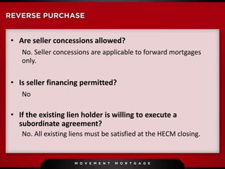 • Are seller concessions allowed?
No. Seller concessions are applicable to forward mortgages
only.
• Is seller financing permitted?
No
• If the existing lien holder is willing to execute a
subordinate agreement?
No. All existing liens must be satisfied at the HECM closing.
 