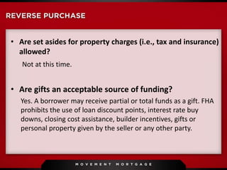 • Are set asides for property charges (i.e., tax and insurance)
allowed?
Not at this time.
• Are gifts an acceptable source of funding?
Yes. A borrower may receive partial or total funds as a gift. FHA
prohibits the use of loan discount points, interest rate buy
downs, closing cost assistance, builder incentives, gifts or
personal property given by the seller or any other party.
 