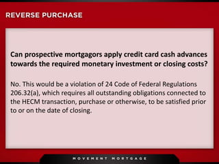 Can prospective mortgagors apply credit card cash advances
towards the required monetary investment or closing costs?
No. This would be a violation of 24 Code of Federal Regulations
206.32(a), which requires all outstanding obligations connected to
the HECM transaction, purchase or otherwise, to be satisfied prior
to or on the date of closing.
 