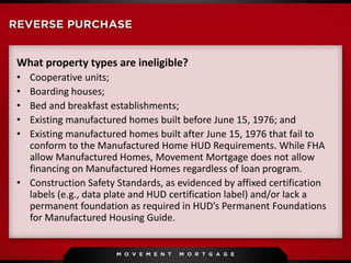 What property types are ineligible?
• Cooperative units;
• Boarding houses;
• Bed and breakfast establishments;
• Existing manufactured homes built before June 15, 1976; and
• Existing manufactured homes built after June 15, 1976 that fail to
conform to the Manufactured Home HUD Requirements. While FHA
allow Manufactured Homes, Movement Mortgage does not allow
financing on Manufactured Homes regardless of loan program.
• Construction Safety Standards, as evidenced by affixed certification
labels (e.g., data plate and HUD certification label) and/or lack a
permanent foundation as required in HUD’s Permanent Foundations
for Manufactured Housing Guide.
 